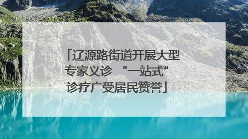 辽源路街道开展大型专家义诊 “一站式”诊疗广受居民赞誉