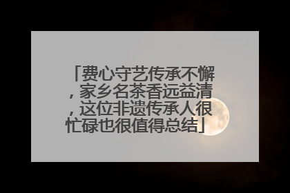 费心守艺传承不懈，家乡名茶香远益清，这位非遗传承人很忙碌也很值得总结