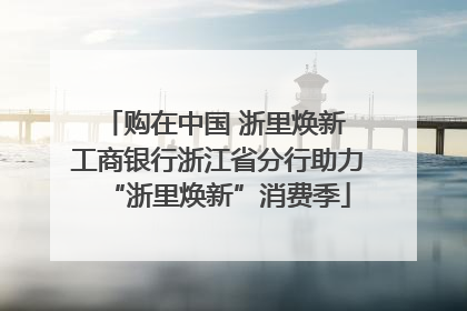购在中国 浙里焕新 工商银行浙江省分行助力“浙里焕新”消费季