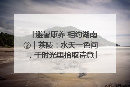 避暑康养 相约湖南②｜茶陵：水天一色间，于时光里拾取诗意