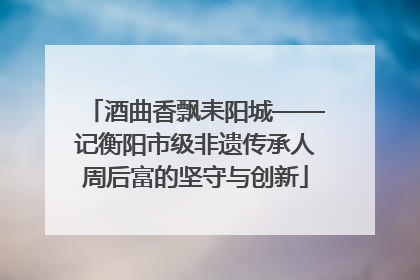 酒曲香飘耒阳城——记衡阳市级非遗传承人周后富的坚守与创新