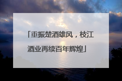 重振楚酒雄风，枝江酒业再续百年辉煌