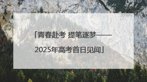 青春赴考 提笔逐梦——2025年高考首日见闻