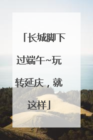长城脚下过端午~玩转延庆，就这样