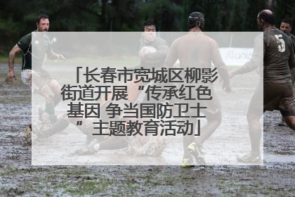 长春市宽城区柳影街道开展“传承红色基因 争当国防卫士”主题教育活动