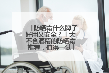 防晒霜什么牌子好用又安全？十大不含酒精的防晒霜推荐，值得一试