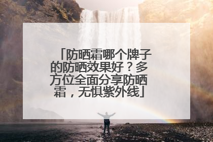 防晒霜哪个牌子的防晒效果好？多方位全面分享防晒霜，无惧紫外线