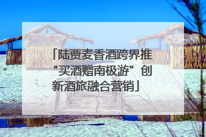 陆贾麦香酒跨界推“买酒赠南极游”创新酒旅融合营销