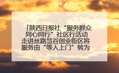 陕西日报社“服务群众 同心同行”社区行活动走进丝路慧谷创业街区将服务由“等人上门”转为“主动下沉”