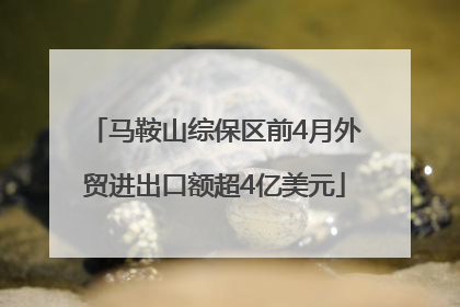 马鞍山综保区前4月外贸进出口额超4亿美元