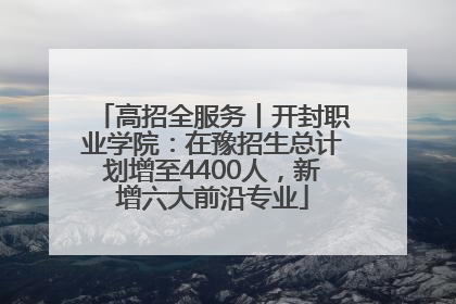 高招全服务丨开封职业学院：在豫招生总计划增至4400人，新增六大前沿专业