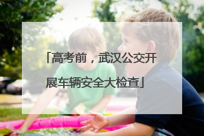高考前，武汉公交开展车辆安全大检查