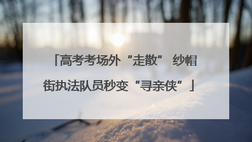 高考考场外“走散” 纱帽街执法队员秒变“寻亲侠”