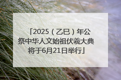 2025（乙巳）年公祭中华人文始祖伏羲大典将于6月21日举行