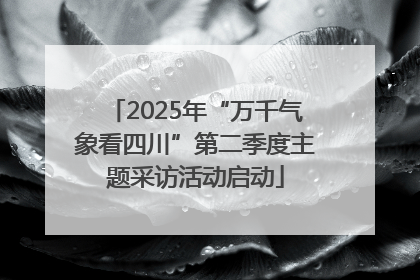 2025年“万千气象看四川”第二季度主题采访活动启动