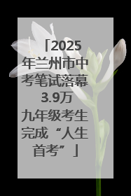 2025年兰州市中考笔试落幕 3.9万九年级考生完成“人生首考”
