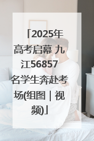 2025年高考启幕 九江56857名学生奔赴考场(组图｜视频)