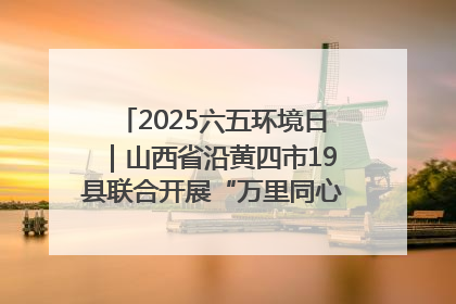 2025六五环境日｜山西省沿黄四市19县联合开展“万里同心，共护黄河”环保志愿者助力一泓清水入黄河公益活动