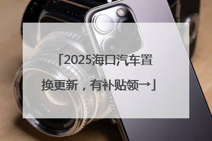 2025海口汽车置换更新，有补贴领→