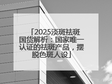 2025淡斑祛斑国货解析：国家唯一认证的祛斑产品，摆脱色斑人设