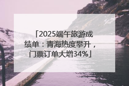 2025端午旅游成绩单：青海热度攀升，门票订单大增34%