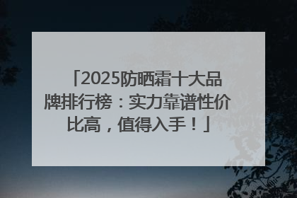 2025防晒霜十大品牌排行榜：实力靠谱性价比高，值得入手！