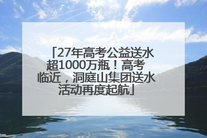27年高考公益送水超1000万瓶！高考临近，洞庭山集团送水活动再度起航