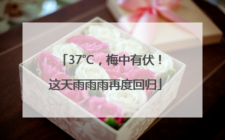 37℃，梅中有伏！这天雨雨雨再度回归