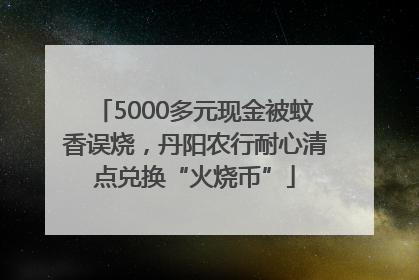 5000多元现金被蚊香误烧，丹阳农行耐心清点兑换“火烧币”