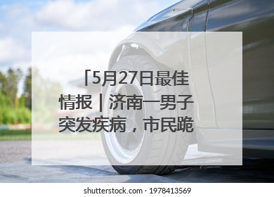 5月27日最佳情报｜济南一男子突发疾病，市民跪地施救！