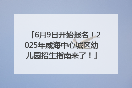 6月9日开始报名！2025年威海中心城区幼儿园招生指南来了！