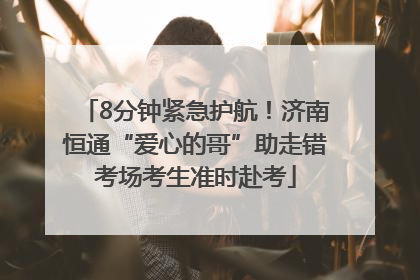 8分钟紧急护航！济南恒通“爱心的哥”助走错考场考生准时赴考